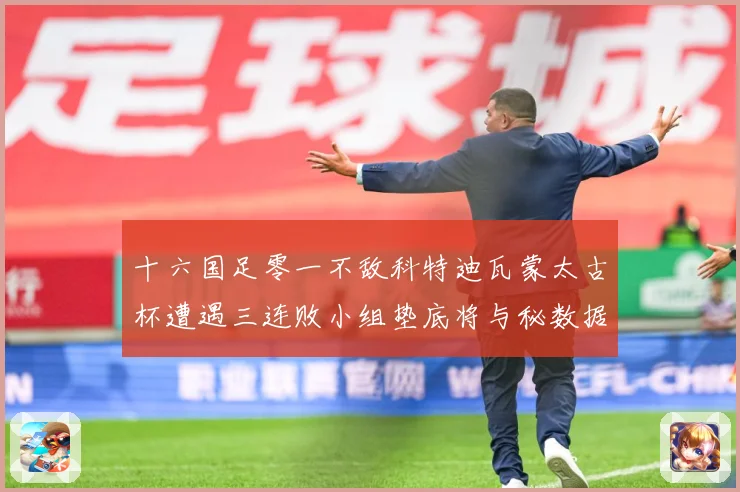 十六国足零一不敌科特迪瓦蒙太古杯遭遇三连败小组垫底将与秘数据研判