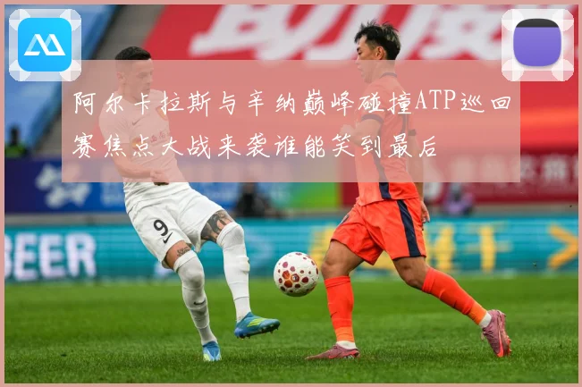 阿尔卡拉斯与辛纳巅峰碰撞ATP巡回赛焦点大战来袭谁能笑到最后