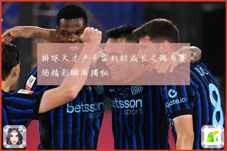 排球天才卢卡雷利的成长之路与赛场精彩瞬间揭秘