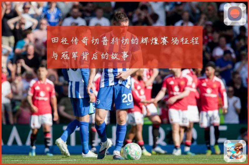 田径传奇切普科切的辉煌赛场征程与冠军背后的故事