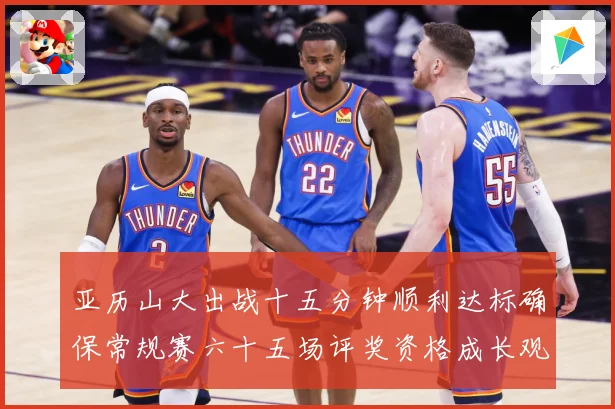 亚历山大出战十五分钟顺利达标确保常规赛六十五场评奖资格成长观察