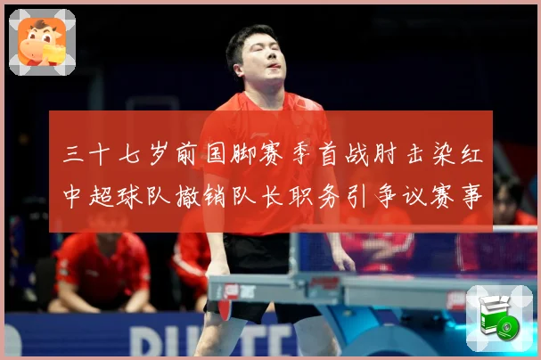 三十七岁前国脚赛季首战肘击染红中超球队撤销队长职务引争议赛事前瞻