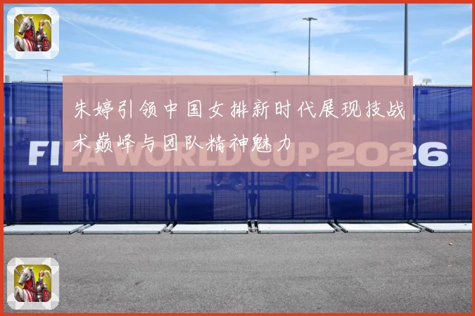 朱婷引领中国女排新时代展现技战术巅峰与团队精神魅力