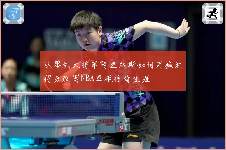 从零到大将军阿里纳斯如何用疯狂得分改写NBA草根传奇生涯