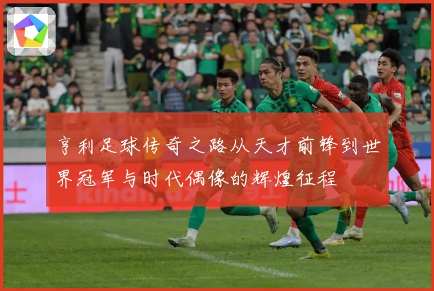 亨利足球传奇之路从天才前锋到世界冠军与时代偶像的辉煌征程