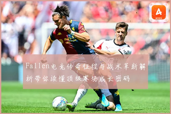 Fallen电竞传奇征程与战术革新解析带你读懂顶级赛场成长密码