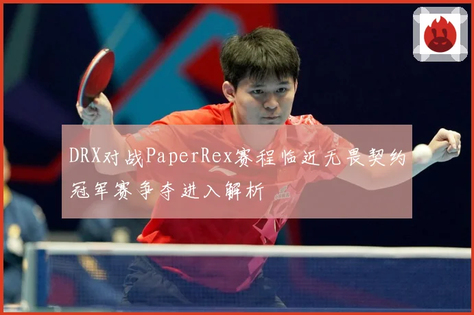 DRX对战PaperRex赛程临近无畏契约冠军赛争夺进入解析