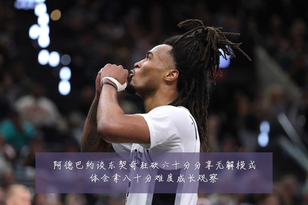 阿德巴约谈东契奇狂砍六十分分享无解模式体会拿八十分难度成长观察
