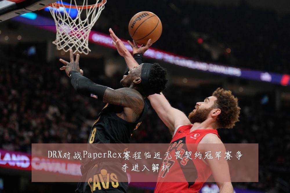 DRX对战PaperRex赛程临近无畏契约冠军赛争夺进入解析