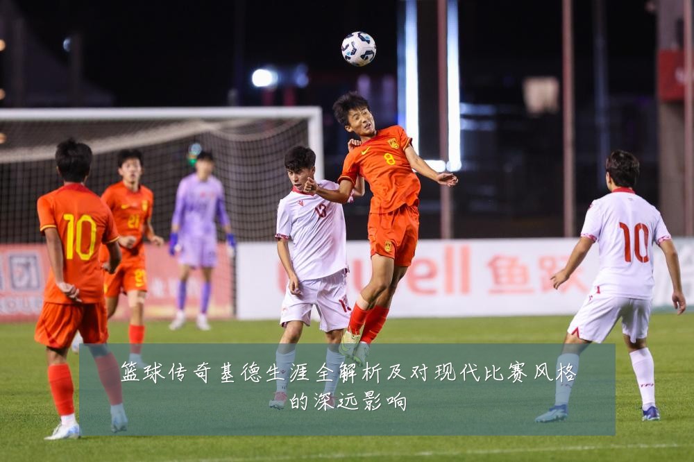 篮球传奇基德生涯全解析及对现代比赛风格的深远影响